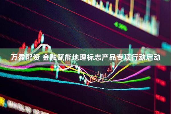 万盈配资 金融赋能地理标志产品专项行动启动