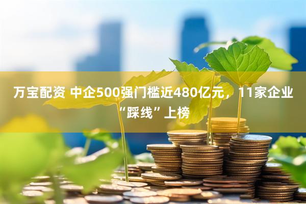 万宝配资 中企500强门槛近480亿元，11家企业“踩线”上榜