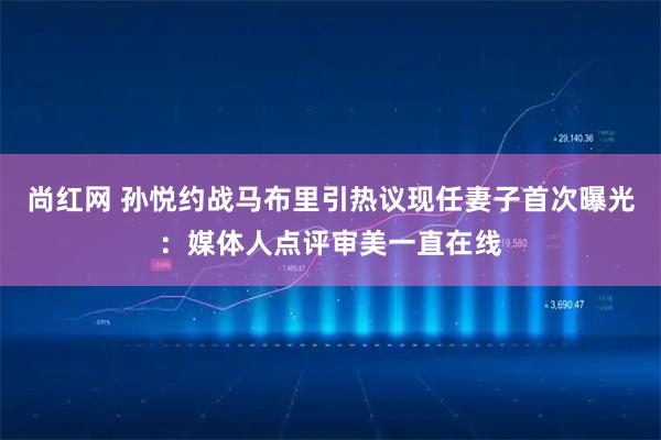 尚红网 孙悦约战马布里引热议现任妻子首次曝光：媒体人点评审美一直在线