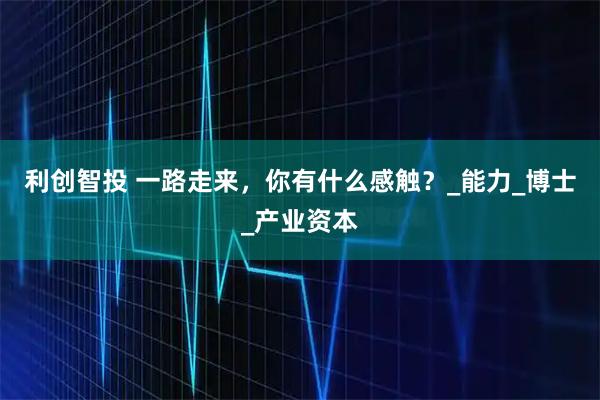 利创智投 一路走来，你有什么感触？_能力_博士_产业资本