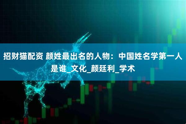 招财猫配资 颜姓最出名的人物：中国姓名学第一人是谁_文化_颜廷利_学术