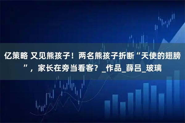亿策略 又见熊孩子！两名熊孩子折断“天使的翅膀”，家长在旁当看客？_作品_薛吕_玻璃