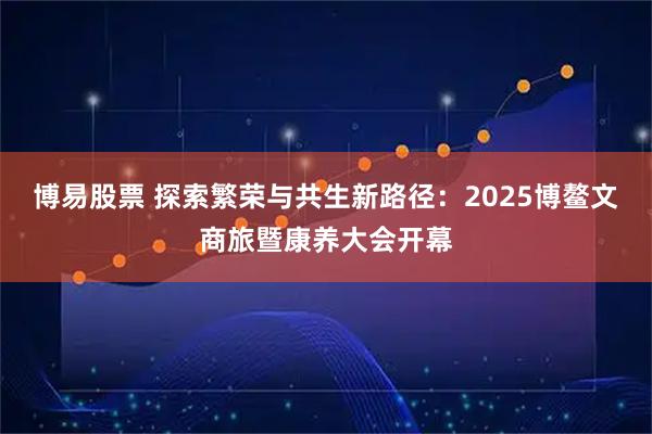 博易股票 探索繁荣与共生新路径：2025博鳌文商旅暨康养大会开幕