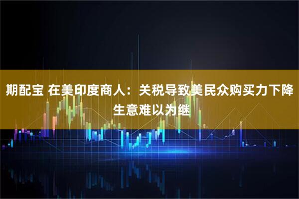 期配宝 在美印度商人：关税导致美民众购买力下降 生意难以为继