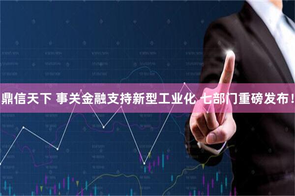 鼎信天下 事关金融支持新型工业化 七部门重磅发布！