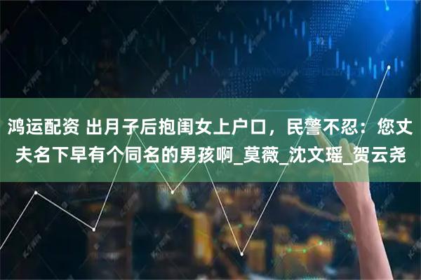 鸿运配资 出月子后抱闺女上户口，民警不忍：您丈夫名下早有个同名的男孩啊_莫薇_沈文瑶_贺云尧