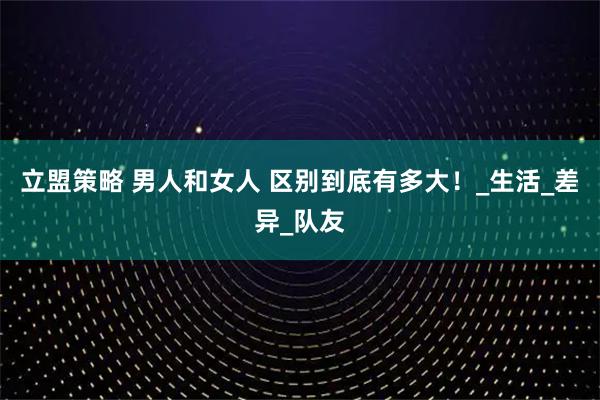 立盟策略 男人和女人 区别到底有多大！_生活_差异_队友