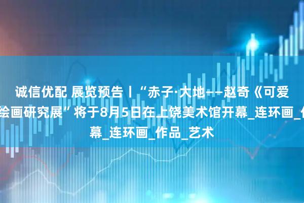 诚信优配 展览预告丨“赤子·大地——赵奇《可爱的中国》绘画研究展”将于8月5日在上饶美术馆开幕_连环画_作品_艺术