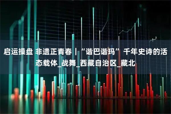 启运操盘 非遗正青春｜“谐巴谐玛” 千年史诗的活态载体_战舞_西藏自治区_藏北
