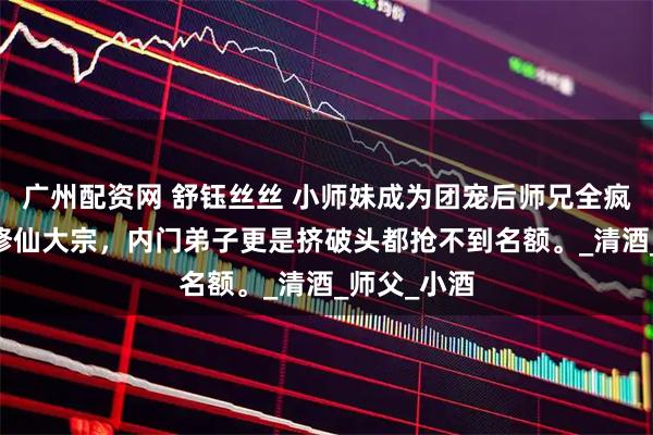 广州配资网 舒钰丝丝 小师妹成为团宠后师兄全疯了 玄门乃修仙大宗，内门弟子更是挤破头都抢不到名额。_清酒_师父_小酒