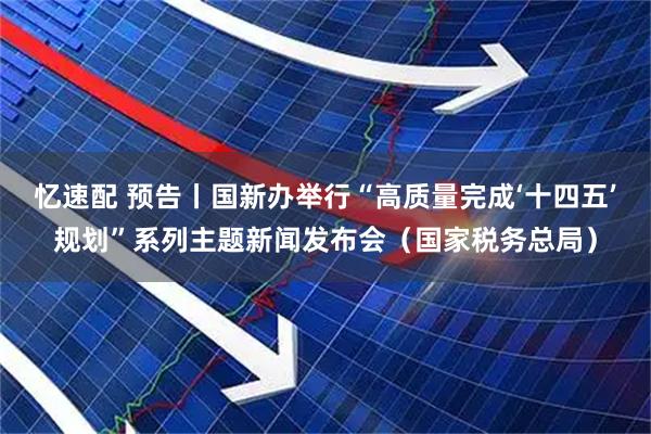 忆速配 预告丨国新办举行“高质量完成‘十四五’规划”系列主题新闻发布会(国家税务总局)