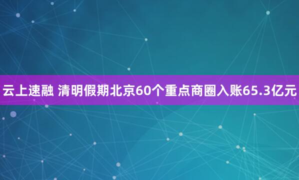 云上速融 清明假期北京60个重点商圈入账65.3亿元