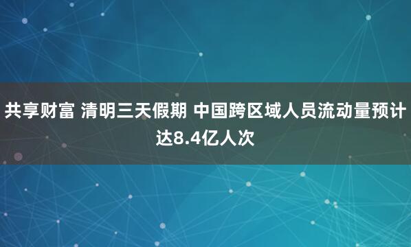 共享财富 清明三天假期 中国跨区域人员流动量预计达8.4亿人次