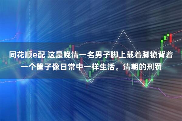 同花顺e配 这是晚清一名男子脚上戴着脚镣背着一个筐子像日常中一样生活。清朝的刑罚