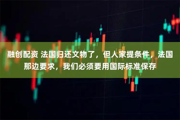 融创配资 法国归还文物了，但人家提条件，法国那边要求，我们必须要用国际标准保存