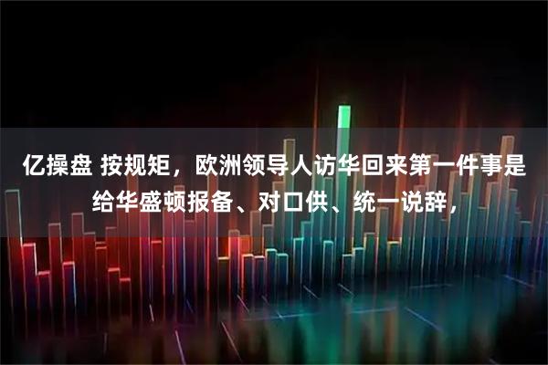 亿操盘 按规矩，欧洲领导人访华回来第一件事是给华盛顿报备、对口供、统一说辞，