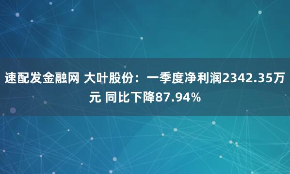 速配发金融网 大叶股份：一季度净利润2342.35万元 同比下降87.94%