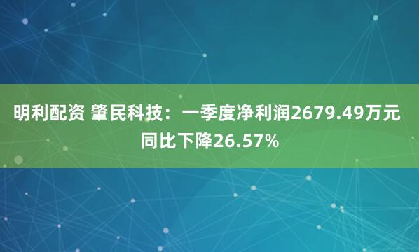 明利配资 肇民科技：一季度净利润2679.49万元 同比下降26.57%