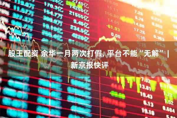 股王配资 余华一月两次打假, 平台不能“无解” | 新京报快评