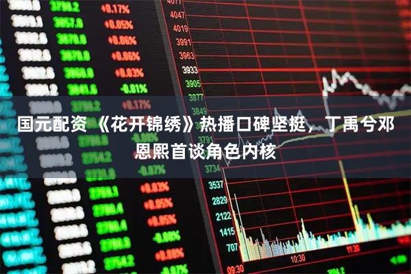 国元配资 《花开锦绣》热播口碑坚挺，丁禹兮邓恩熙首谈角色内核