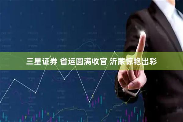三星证券 省运圆满收官 沂蒙惊艳出彩