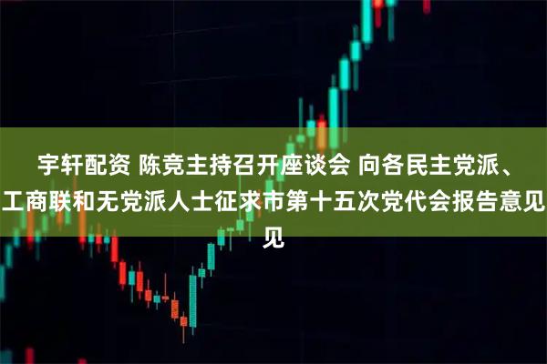 宇轩配资 陈竞主持召开座谈会 向各民主党派、工商联和无党派人士征求市第十五次党代会报告意见