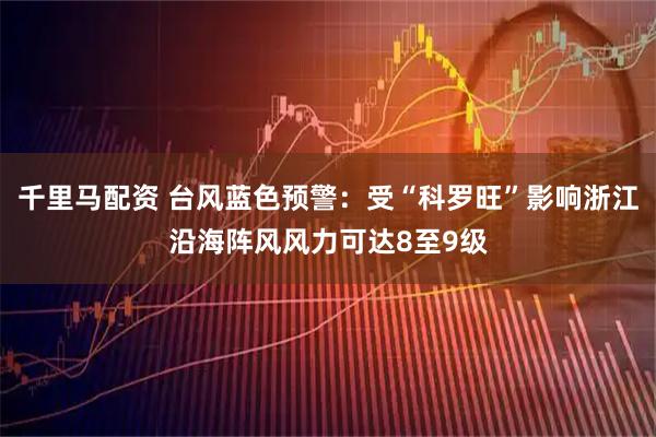 千里马配资 台风蓝色预警：受“科罗旺”影响浙江沿海阵风风力可达8至9级